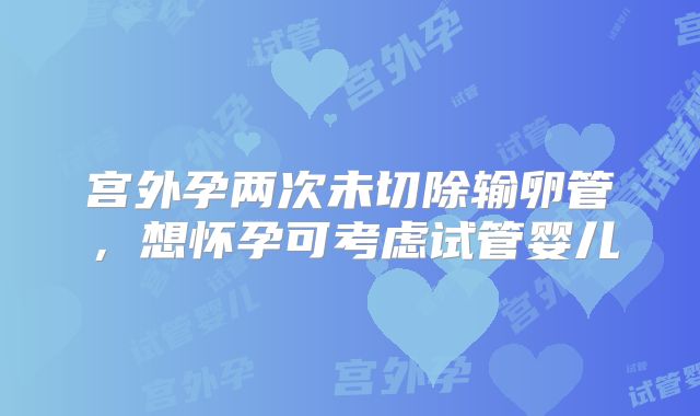 宫外孕两次未切除输卵管，想怀孕可考虑试管婴儿