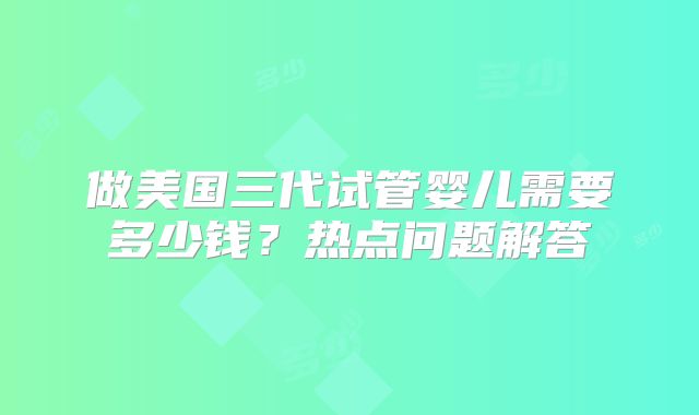 做美国三代试管婴儿需要多少钱？热点问题解答