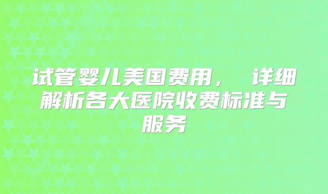 试管婴儿美国费用, 详细解析各大医院收费标准与服务