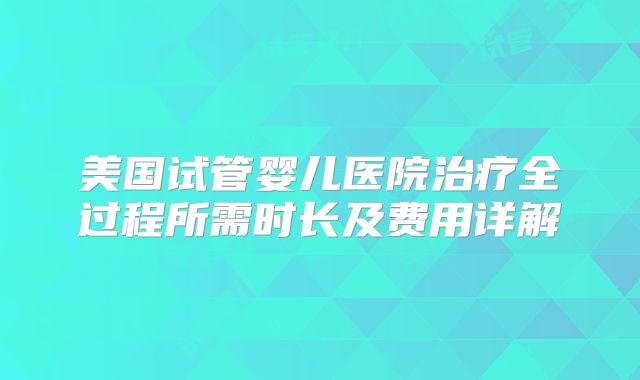 美国试管婴儿医院治疗全过程所需时长及费用详解