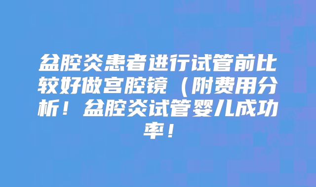盆腔炎患者进行试管前比较好做宫腔镜(附费用分析!盆腔炎试管婴儿成功率!