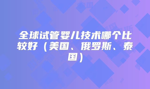 全球试管婴儿技术哪个比较好（美国、俄罗斯、泰国）