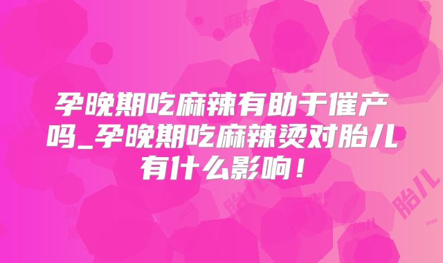 孕晚期吃麻辣有助于催产吗_孕晚期吃麻辣烫对胎儿有什么影响!