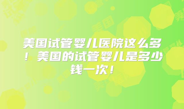 美国试管婴儿医院这么多！美国的试管婴儿是多少钱一次！