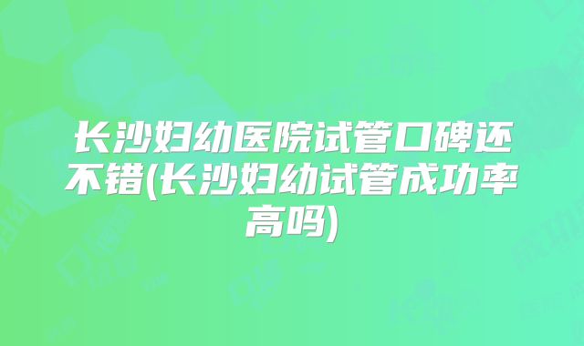 长沙妇幼医院试管口碑还不错(长沙妇幼试管成功率高吗)