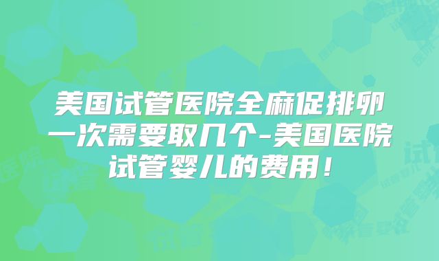 美国试管医院全麻促排卵一次需要取几个-美国医院试管婴儿的费用！