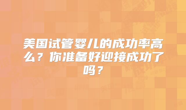 美国试管婴儿的成功率高么？你准备好迎接成功了吗？