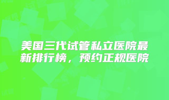 美国三代试管私立医院最新排行榜，预约正规医院