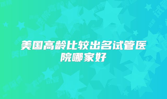 美国高龄比较出名试管医院哪家好