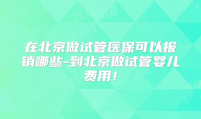 在北京做试管医保可以报销哪些-到北京做试管婴儿费用！