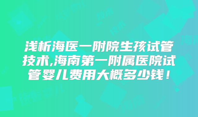 浅析海医一附院生孩试管技术,海南第一附属医院试管婴儿费用大概多少钱!