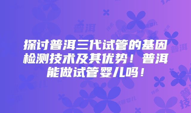 探讨普洱三代试管的基因检测技术及其优势！普洱能做试管婴儿吗！
