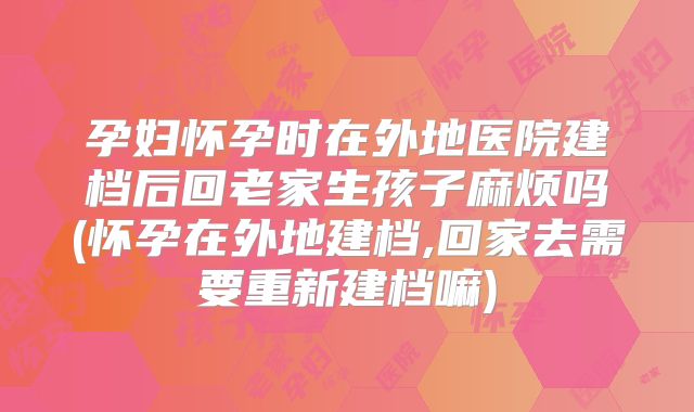孕妇怀孕时在外地医院建档后回老家生孩子麻烦吗(怀孕在外地建档,回家去需要重新建档嘛)