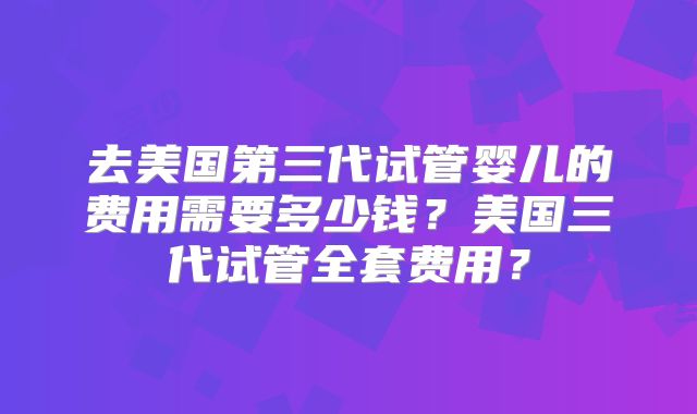 去美国第三代试管婴儿的费用需要多少钱？美国三代试管全套费用？
