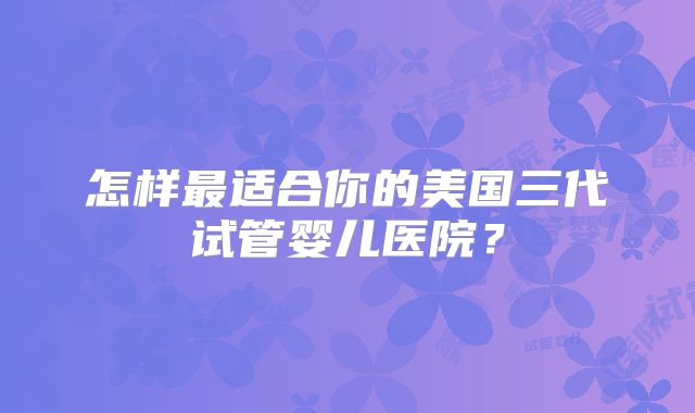 怎样最适合你的美国三代试管婴儿医院？