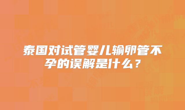 泰国对试管婴儿输卵管不孕的误解是什么？