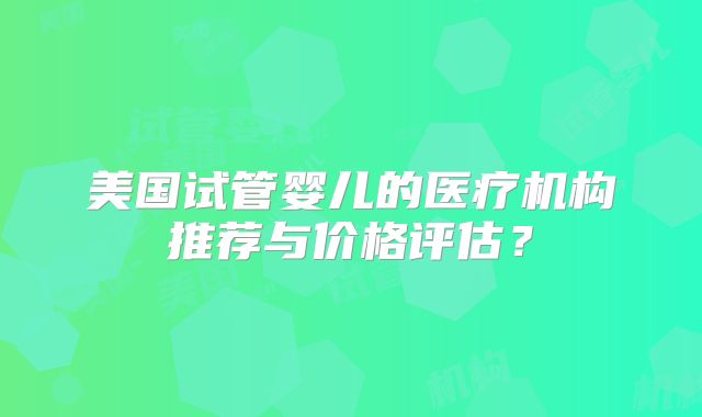 美国试管婴儿的医疗机构推荐与价格评估？