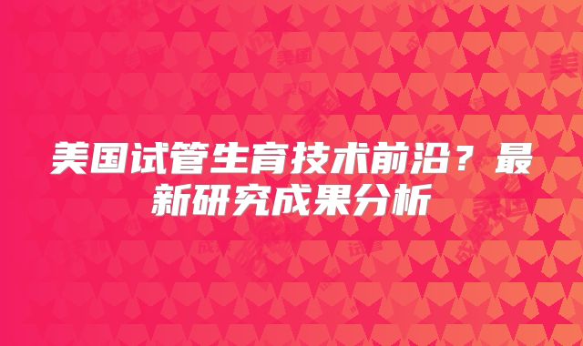 美国试管生育技术前沿？最新研究成果分析