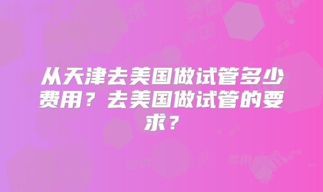 从天津去美国做试管多少费用？去美国做试管的要求？