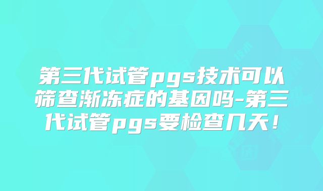 第三代试管pgs技术可以筛查渐冻症的基因吗-第三代试管pgs要检查几天!
