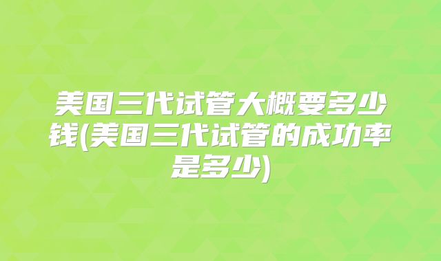 美国三代试管大概要多少钱(美国三代试管的成功率是多少)