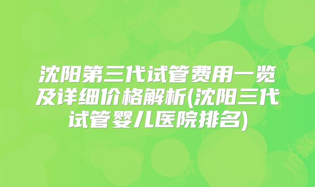 沈阳第三代试管费用一览及详细价格解析(沈阳三代试管婴儿医院排名)