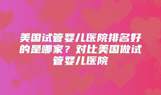 美国试管婴儿医院排名好的是哪家？对比美国做试管婴儿医院