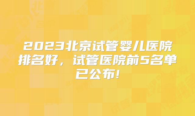 2023北京试管婴儿医院排名好,试管医院前5名单已公布!