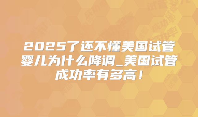 2025了还不懂美国试管婴儿为什么降调_美国试管成功率有多高！
