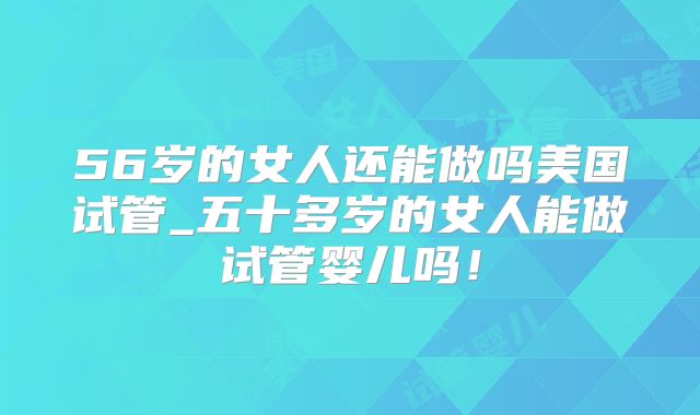 56岁的女人还能做吗美国试管_五十多岁的女人能做试管婴儿吗！