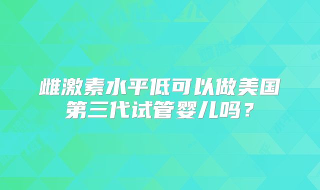雌激素水平低可以做美国第三代试管婴儿吗？