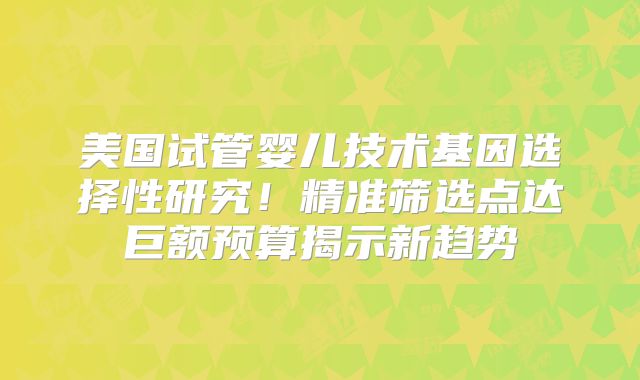 美国试管婴儿技术基因选择性研究！精准筛选点达巨额预算揭示新趋势