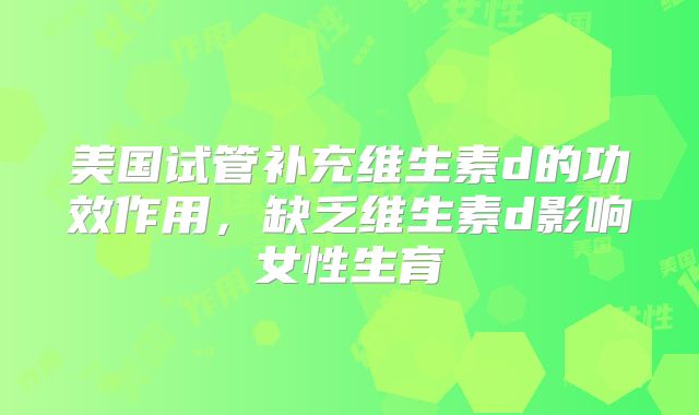 美国试管补充维生素d的功效作用，缺乏维生素d影响女性生育