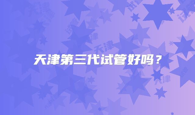 天津第三代试管好吗？