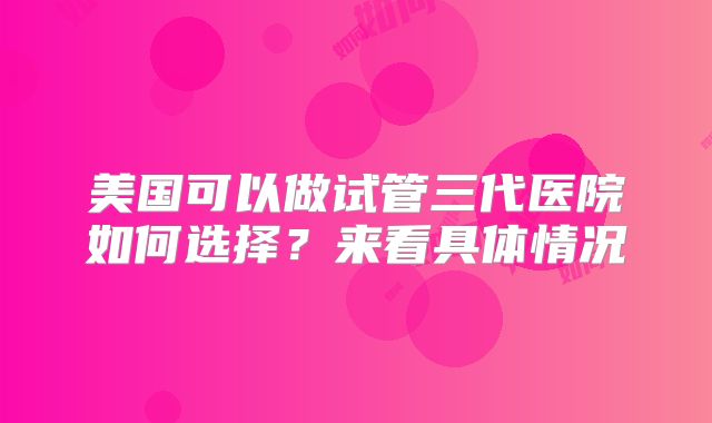 美国可以做试管三代医院如何选择?来看具体情况