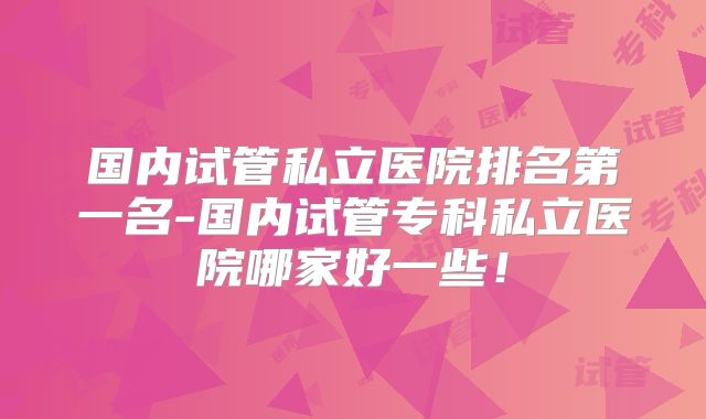 国内试管私立医院排名第一名-国内试管专科私立医院哪家好一些！