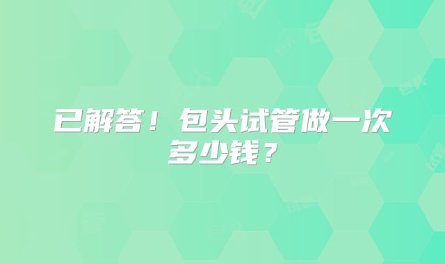 已解答！包头试管做一次多少钱？