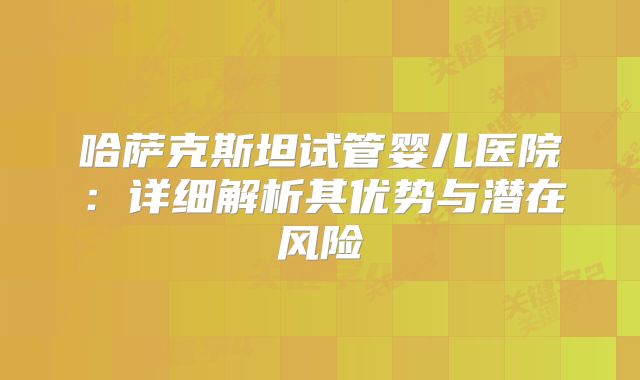 哈萨克斯坦试管婴儿医院：详细解析其优势与潜在风险