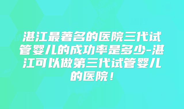 湛江最著名的医院三代试管婴儿的成功率是多少-湛江可以做第三代试管婴儿的医院!