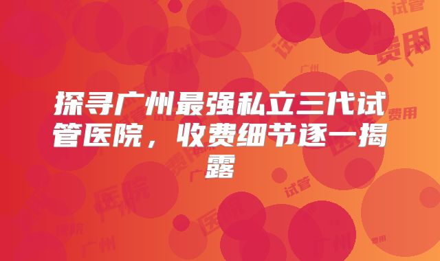 探寻广州最强私立三代试管医院，收费细节逐一揭露