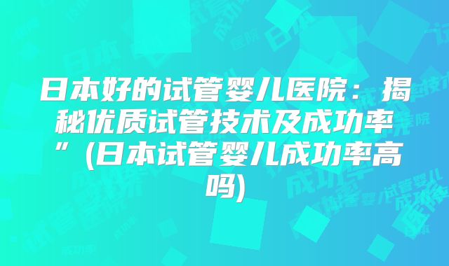 日本好的试管婴儿医院：揭秘优质试管技术及成功率”(日本试管婴儿成功率高吗)