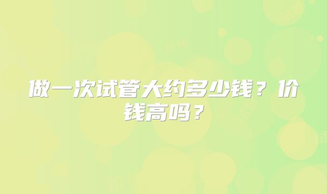 做一次试管大约多少钱？价钱高吗？
