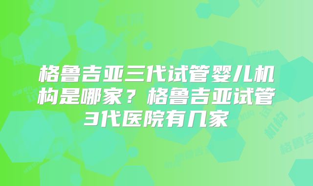 格鲁吉亚三代试管婴儿机构是哪家？格鲁吉亚试管3代医院有几家