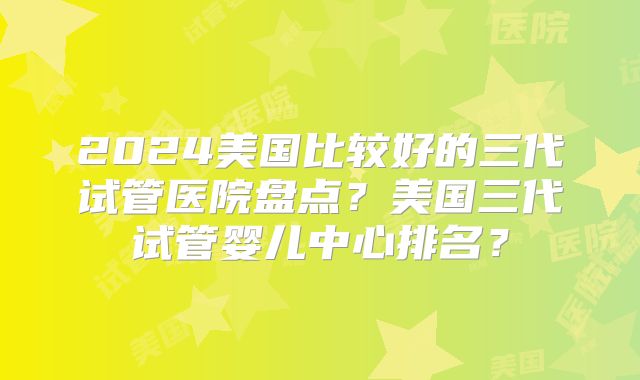 2024美国比较好的三代试管医院盘点？美国三代试管婴儿中心排名？