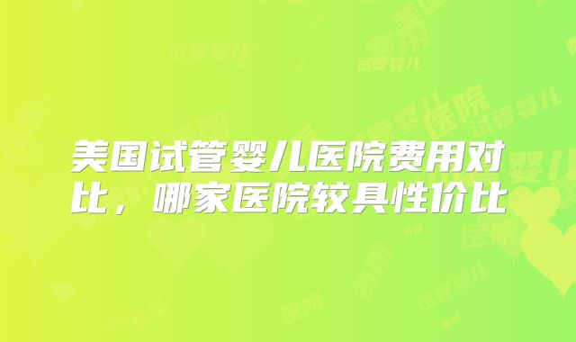 美国试管婴儿医院费用对比,哪家医院较具性价比