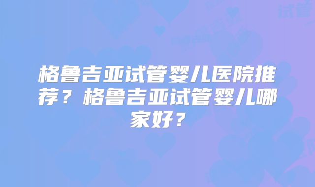 格鲁吉亚试管婴儿医院推荐？格鲁吉亚试管婴儿哪家好？