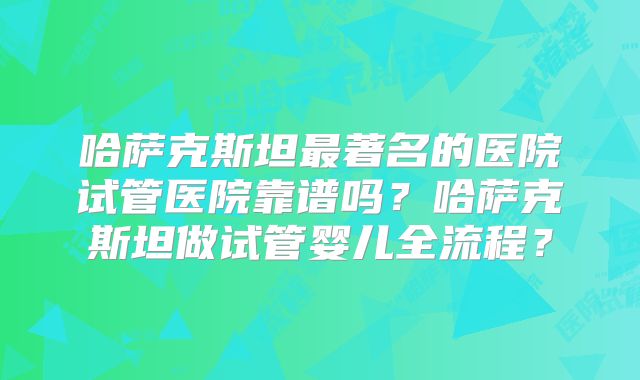 哈萨克斯坦最著名的医院试管医院靠谱吗？哈萨克斯坦做试管婴儿全流程？