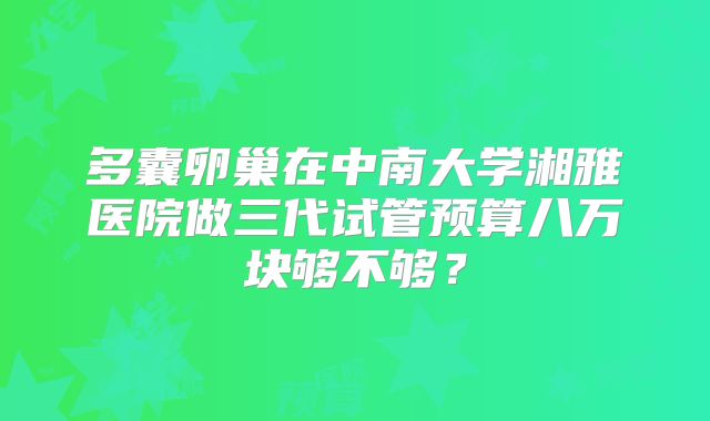 多囊卵巢在中南大学湘雅医院做三代试管预算八万块够不够？
