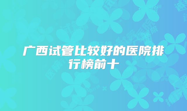 广西试管比较好的医院排行榜前十