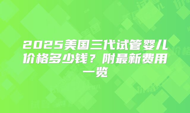 2025美国三代试管婴儿价格多少钱?附最新费用一览